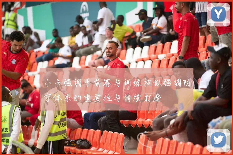 小卡强调季前赛与训练相似强调防守体系的重要性与持续打磨
