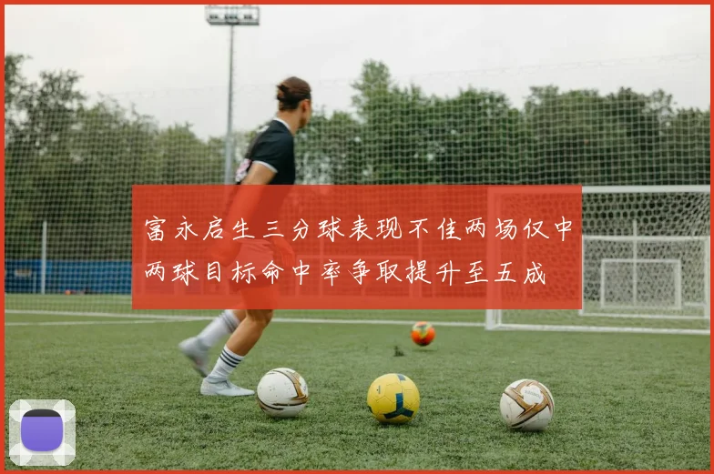 富永启生三分球表现不佳两场仅中两球目标命中率争取提升至五成