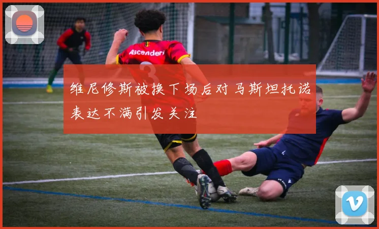 维尼修斯被换下场后对马斯坦托诺表达不满引发关注