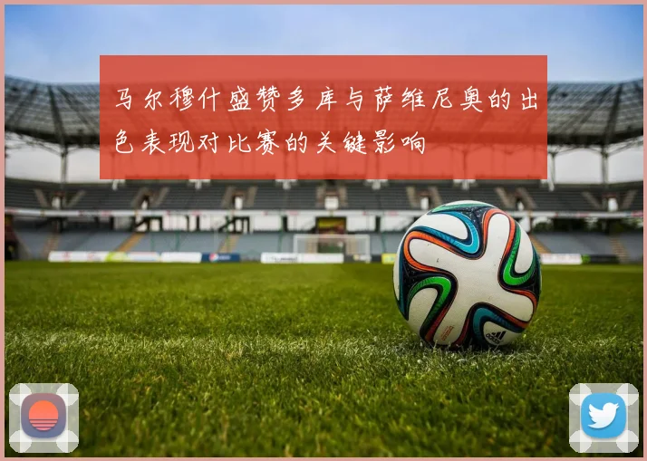 马尔穆什盛赞多库与萨维尼奥的出色表现对比赛的关键影响
