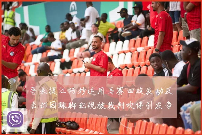 吾米提江巧妙运用马赛回旋发动反击却因踩脚犯规被裁判吹停引发争议