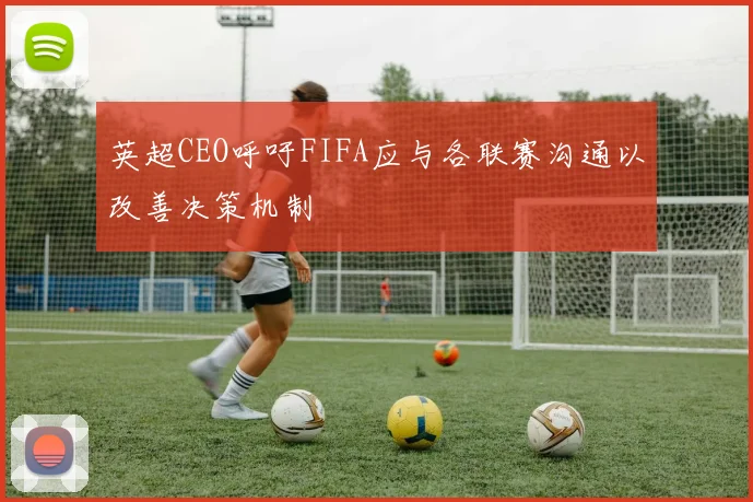 英超CEO呼吁FIFA应与各联赛沟通以改善决策机制