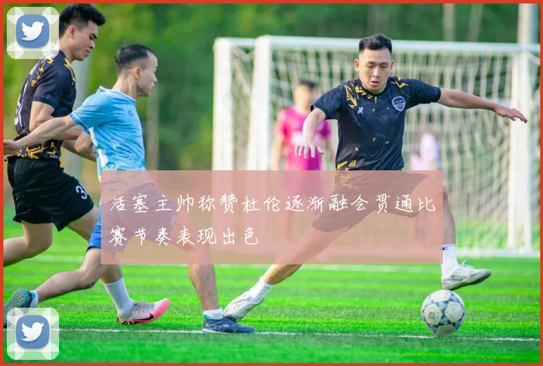 活塞主帅称赞杜伦逐渐融会贯通比赛节奏表现出色