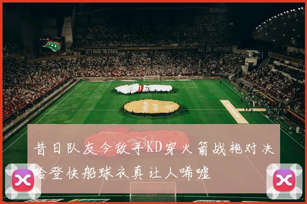 昔日队友今敌手KD穿火箭战袍对决哈登快船球衣真让人唏嘘