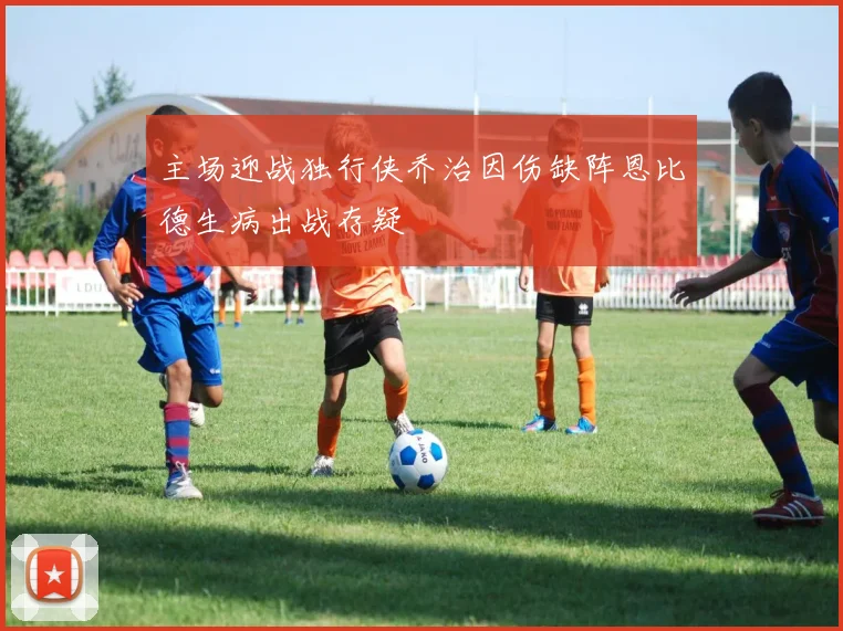 主场迎战独行侠乔治因伤缺阵恩比德生病出战存疑