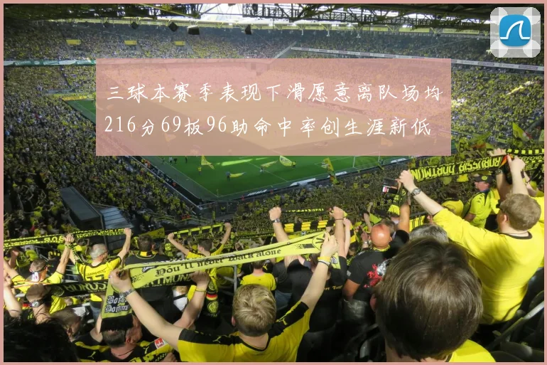 三球本赛季表现下滑愿意离队场均216分69板96助命中率创生涯新低