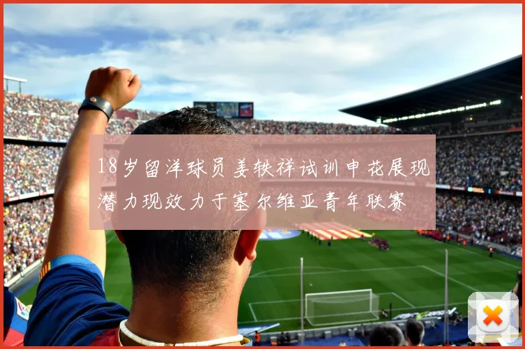 18岁留洋球员姜轶祥试训申花展现潜力现效力于塞尔维亚青年联赛