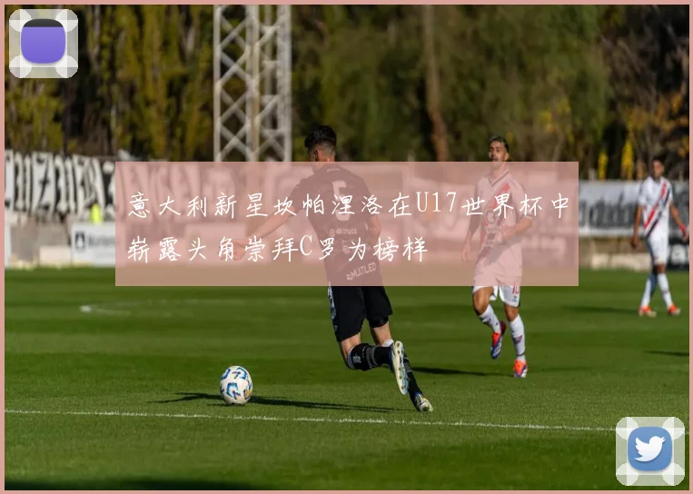 意大利新星坎帕涅洛在U17世界杯中崭露头角崇拜C罗为榜样