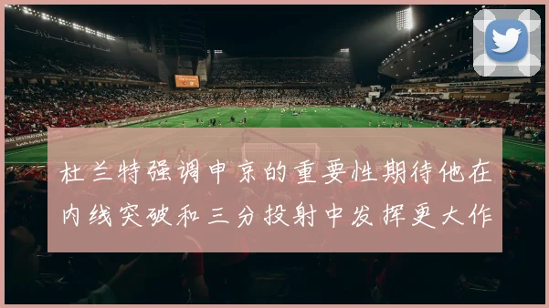 杜兰特强调申京的重要性期待他在内线突破和三分投射中发挥更大作用