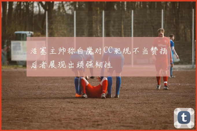 活塞主帅称白魔对CC犯规不当赞扬后者展现出顽强韧性