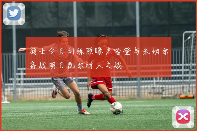 骑士今日训练照曝光哈登与米切尔备战明日凯尔特人之战