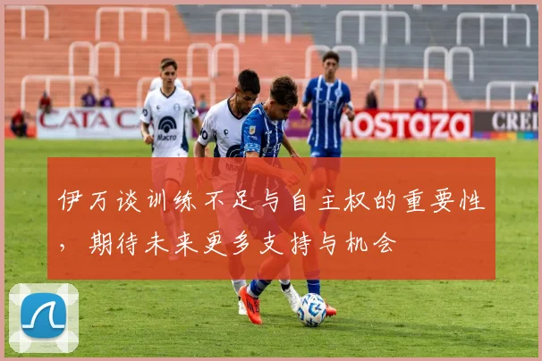 伊万谈训练不足与自主权的重要性，期待未来更多支持与机会