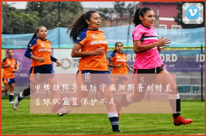 中锋缺阵导致防守漏洞斯普利特直言球队篮筐保护不足