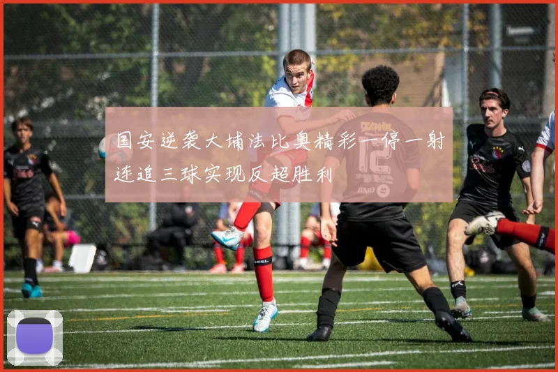国安逆袭大埔法比奥精彩一停一射连追三球实现反超胜利