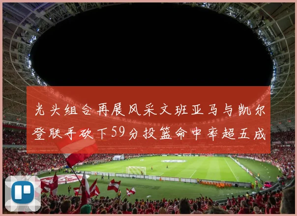 光头组合再展风采文班亚马与凯尔登联手砍下59分投篮命中率超五成