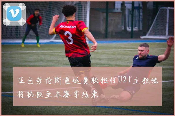 亚当劳伦斯重返曼联担任U21主教练将执教至本赛季结束