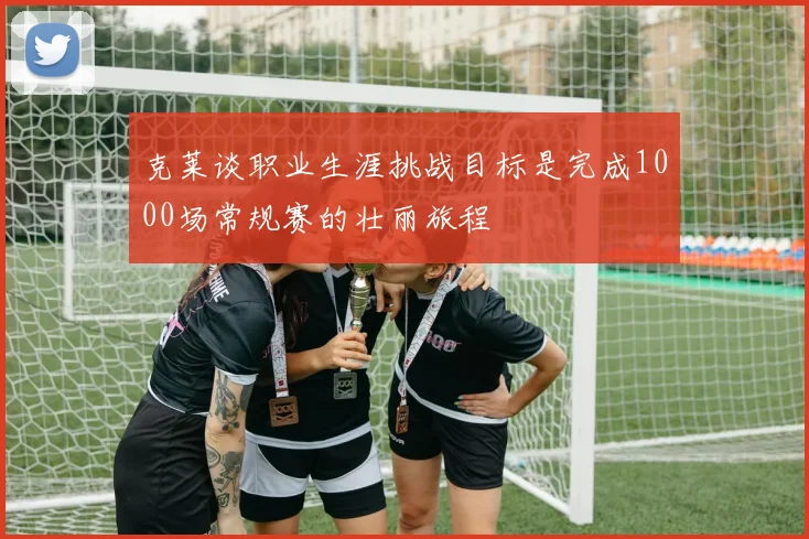克莱谈职业生涯挑战目标是完成1000场常规赛的壮丽旅程