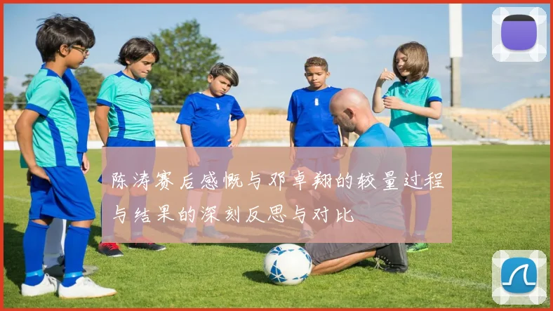 陈涛赛后感慨与邓卓翔的较量过程与结果的深刻反思与对比