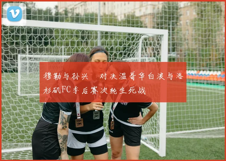 穆勒与孙兴慜对决温哥华白浪与洛杉矶FC季后赛次轮生死战