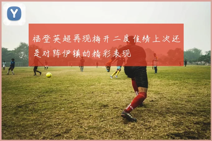 福登英超再现梅开二度佳绩上次还是对阵伊镇的精彩表现