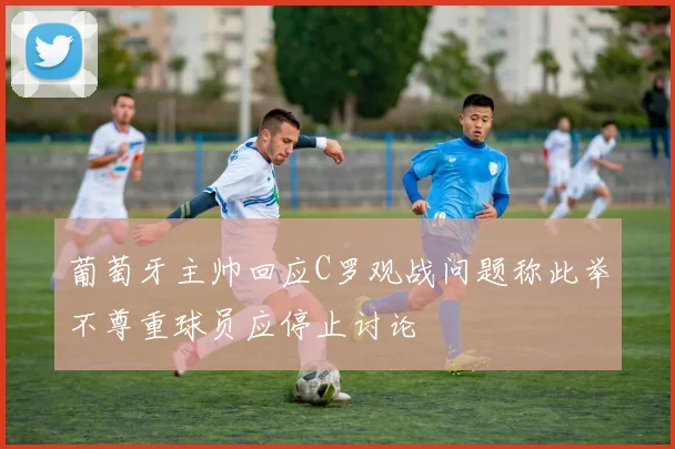 葡萄牙主帅回应C罗观战问题称此举不尊重球员应停止讨论