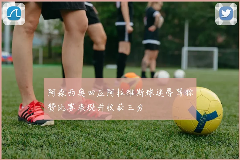 阿森西奥回应阿拉维斯球迷辱骂称赞比赛表现并收获三分