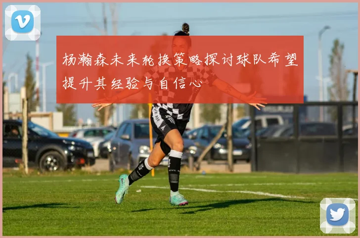 杨瀚森未来轮换策略探讨球队希望提升其经验与自信心