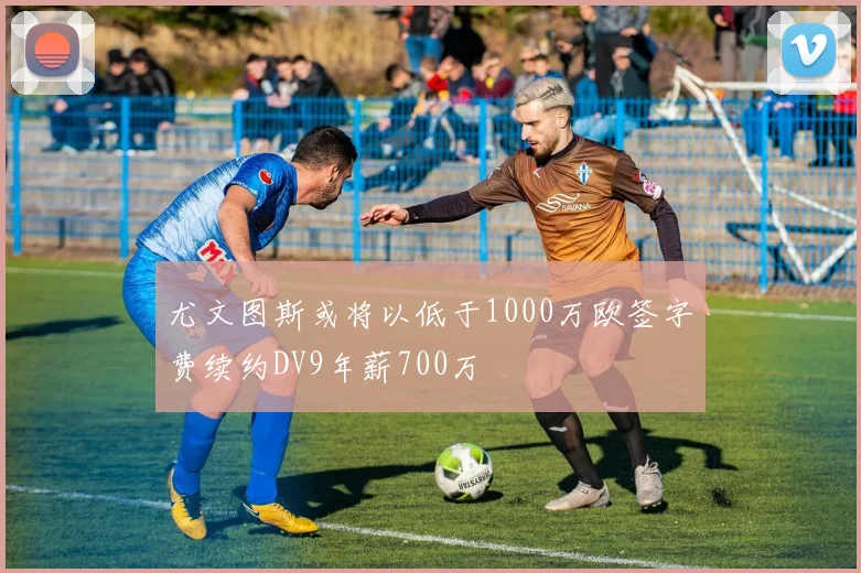 尤文图斯或将以低于1000万欧签字费续约DV9年薪700万
