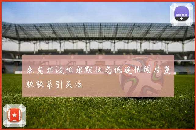 米克尔谈帕尔默状态低迷传闻与曼联联系引关注