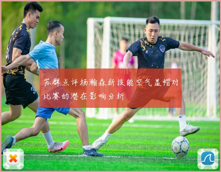 苏群点评杨瀚森新技能空气盖帽对比赛的潜在影响分析