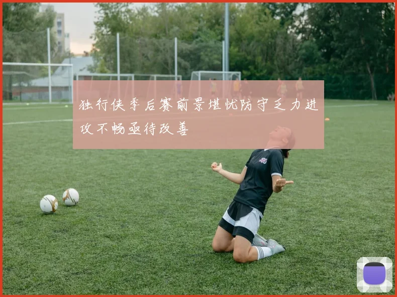 独行侠季后赛前景堪忧防守乏力进攻不畅亟待改善