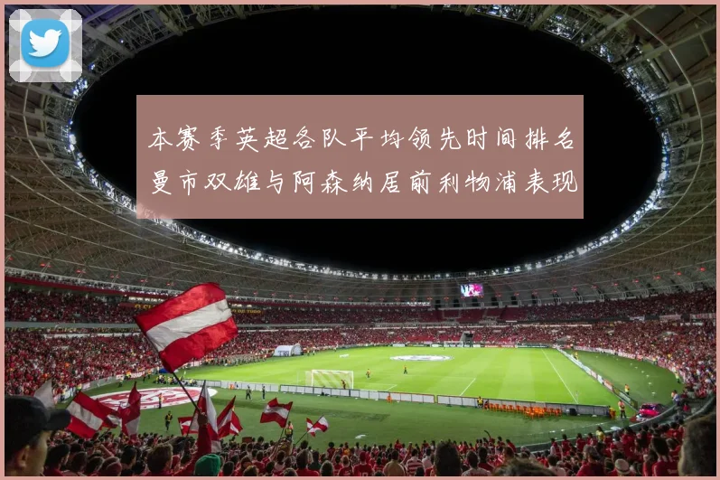 本赛季英超各队平均领先时间排名曼市双雄与阿森纳居前利物浦表现稍逊