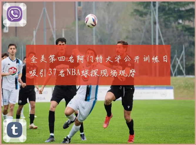 全美第四名阿门特大学公开训练日吸引37名NBA球探现场观摩