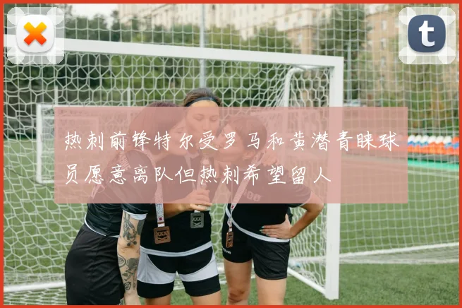 热刺前锋特尔受罗马和黄潜青睐球员愿意离队但热刺希望留人
