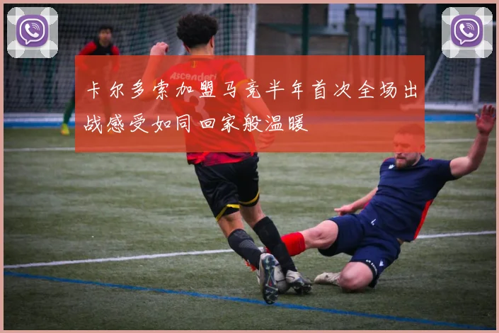 卡尔多索加盟马竞半年首次全场出战感受如同回家般温暖